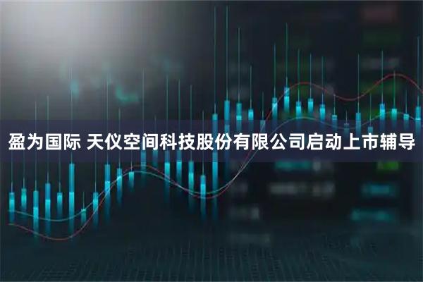 盈为国际 天仪空间科技股份有限公司启动上市辅导
