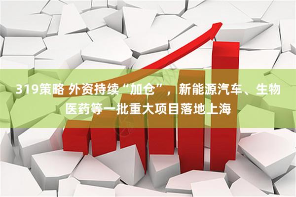 319策略 外资持续“加仓”，新能源汽车、生物医药等一批重大项目落地上海