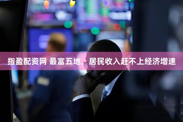 指盈配资网 最富五地，居民收入赶不上经济增速