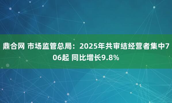 鼎合网 市场监管总局：2025年共审结经营者集中706起 同比增长9.8%