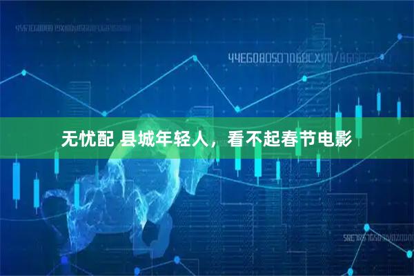 无忧配 县城年轻人，看不起春节电影