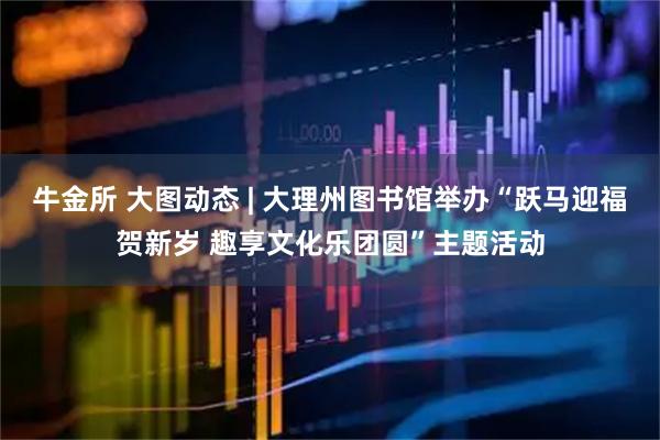 牛金所 大图动态 | 大理州图书馆举办“跃马迎福贺新岁 趣享文化乐团圆”主题活动
