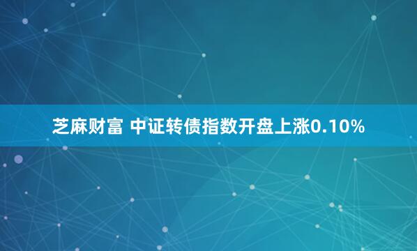 芝麻财富 中证转债指数开盘上涨0.10%