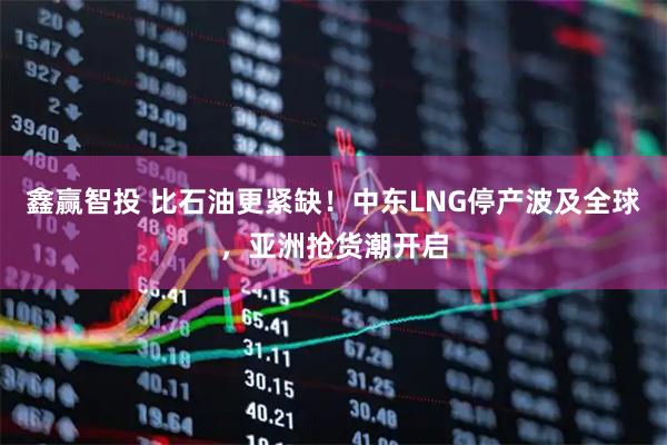 鑫赢智投 比石油更紧缺！中东LNG停产波及全球，亚洲抢货潮开启