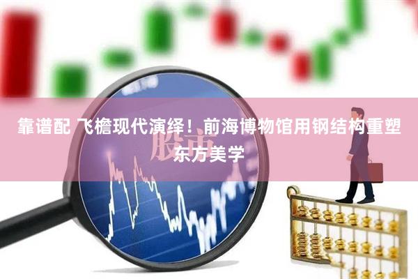 靠谱配 飞檐现代演绎！前海博物馆用钢结构重塑东方美学
