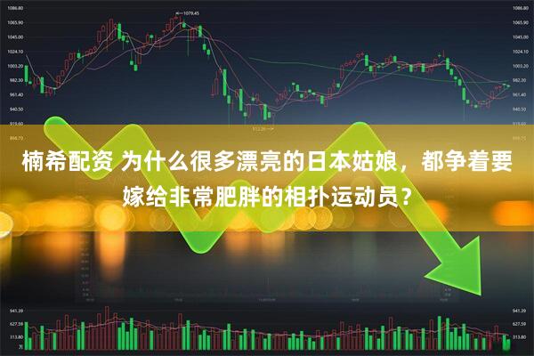 楠希配资 为什么很多漂亮的日本姑娘，都争着要嫁给非常肥胖的相扑运动员？