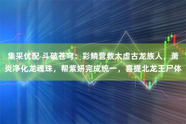 集采优配 斗破苍穹：彩鳞营救太虚古龙族人，萧炎净化龙魂珠，帮紫妍完成统一，喜提北龙王尸体