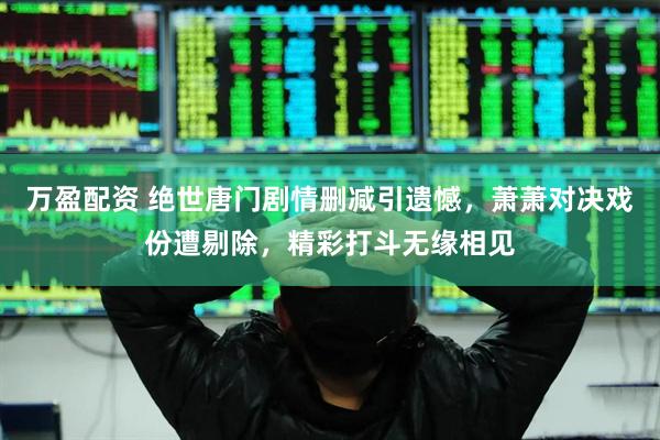 万盈配资 绝世唐门剧情删减引遗憾，萧萧对决戏份遭剔除，精彩打斗无缘相见