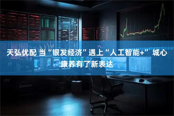 天弘优配 当“银发经济”遇上“人工智能+” 城心康养有了新表达