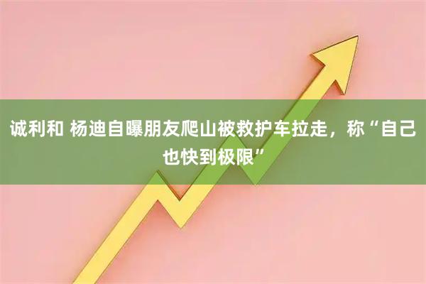 诚利和 杨迪自曝朋友爬山被救护车拉走，称“自己也快到极限”