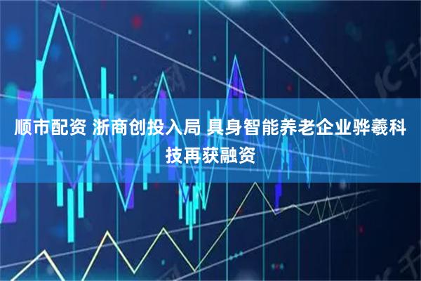 顺市配资 浙商创投入局 具身智能养老企业骅羲科技再获融资