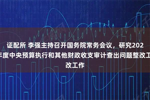 证配所 李强主持召开国务院常务会议，研究2025年度中央预算执行和其他财政收支审计查出问题整改工作