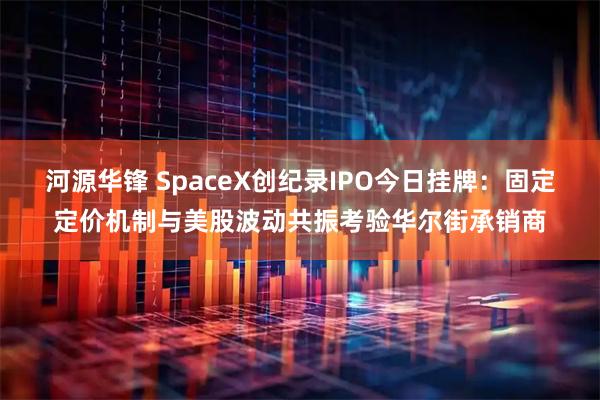 河源华锋 SpaceX创纪录IPO今日挂牌：固定定价机制与美股波动共振考验华尔街承销商