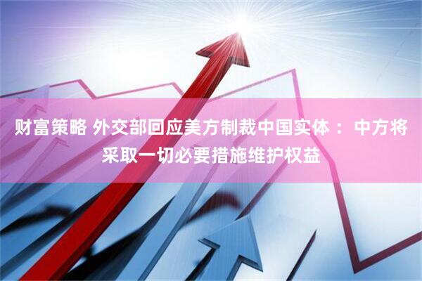 财富策略 外交部回应美方制裁中国实体 ：中方将采取一切必要措施维护权益