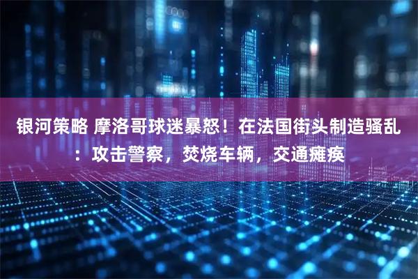 银河策略 摩洛哥球迷暴怒！在法国街头制造骚乱：攻击警察，焚烧车辆，交通瘫痪