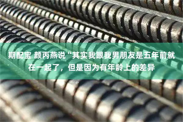 期配宝 颜丙燕说“其实我跟我男朋友是五年前就在一起了，但是因为有年龄上的差异