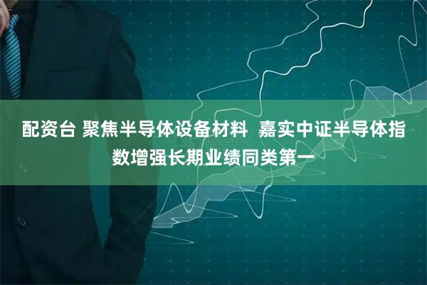 配资台 聚焦半导体设备材料  嘉实中证半导体指数增强长期业绩同类第一