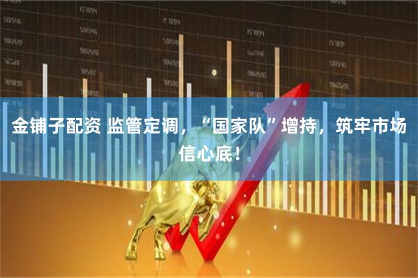 金铺子配资 监管定调，“国家队”增持，筑牢市场信心底！