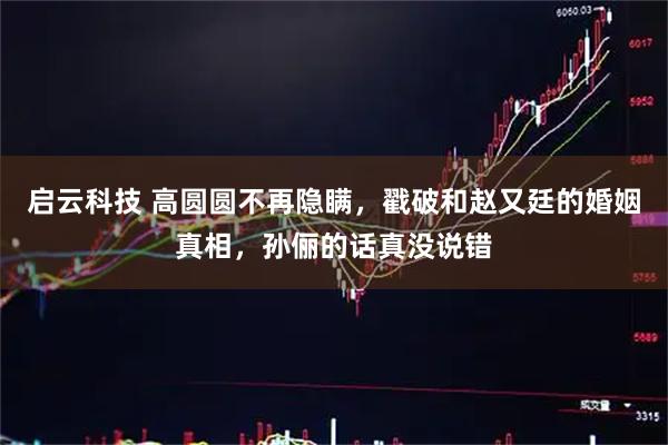 启云科技 高圆圆不再隐瞒，戳破和赵又廷的婚姻真相，孙俪的话真没说错